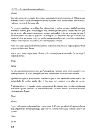 LOPES — Os novos letramentos digitais...
Marcos

Se o juiz , como parece, partiu da premisso que se relacionar com menores de 18 (e maiores
de 14) for crime, e utilizou dessa justificativa (frequentar festas ou usar roupas provocantes),
creio que ele agiu de forma errada.

Porém, se o caso fosse outro. O do Juiz não partir do principio que entre as idades citadas
não exista o crime, pois, na concepção dele, uma moça com quinze a dezessete anos que
queira ter um relacionamento com um homem mais velho, pode ter, uma vez que não é
necessariamente uma pessoa que deva ser protegida. Assim como o desdejo de muitos dos
meninos (e isso me lembro bem), era ter algo com uma mulher mais experiente. Além disso,
entre os homossexuais masculinos, isso é uma prática comum.

Neste caso, creio que existiria uma coerencia na postura dele, baseado no principio de tratar
os generos da mesma forma.

Notem que a idade é a partir dos 15 anos, pois, me corrijam se tiver errado, é a idade que é
permitida por lei.

28 set

Betina

Eu acho desnecessário mencionar que “essa prática é comum entre homossexuais”. Isso
não legitima nada. E outra, essa prática é bem comum entre heterossexuais também.

Agora minha opinião, francamente. Meninas de quinze anos na maioria das vezes não tem
maturidade de mulher ainda não. E falo isso por conviver com elas na escola.

A lei pode não prever punição porque elas passaram dos catorze, mas eu tenho nojo de cara
mais velho que se aproveita da imaturidade delas. Pra mim não são diferentes de quem
estupra criança de dez.

28 set

Marcos

Foquei os homossexuais masculinos e os meninos de 15 anos que são atraidos por mulheres
mais experientes, por ser um grupo que conheço. É uma curiosidade comum a ambos os
grupos.

28 set

Betina

412
 