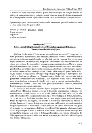 Trab.Ling.Aplic., Campinas, 49(2), Jul./Dez. 2010
E mesmo que na lei não esteja previsto que se presuma estupro em relações sexuais de
maiores de idade com menores a partir dos quinze, o juíz não tem o direito de usar a conduta
das vítimas para inocentar o sujeito como ele fez. Isso é inaceitável em qualquer situação.

Agora uma pergunta. No texto mencionam que elas têm mais de quinze? Eu não achei nada
lá sobre idade delas. Até queria saber.

primeira | < anterior | próxima > | última
denunciar spam
responder
« voltar aos tópicos


                             tecnologia do
     Sobre o orkut | Blog | Desenvolvedores | Central de segurança | Privacidade |
                          Termos de uso | Publicidade | Ajuda

      O tópico de discussão (“E nós somos as vagabundas novamente”) é sugerido por
Alda, que além de incluir um link para a matéria jornalística, constrói a primeira iniciativa
interacional, indicando sua indignação em relação à matéria, como, de fato, por ser uma
página feminista de ativismo político, não poderia ser diferente. Note-se que nem a dona da
página nem nenhum dos moderadores aparecem nas primeiras postagens. Maria se alinha
ao posicionamento de Alda, que nas 115 postagens só tem uma outra iniciativa interacional,
quando indica que o tópico da discussão tinha se desvirtuado da questão referente a como
as mulheres são tratadas como vagabundas. Embora não tenha participado da discussão,
ela, no entanto, exerce domínio estratégico na postagem 96 para que os participantes não
se afastem do tópico que ela sugeriu: “Concordo com a Linda, cada caso um caso, lógico
que existem absurdos como uma menina de 12 anos engravidar de uma cara de 30, mas noto
que o tema do tópico acabou se desviando, pois o post se trata de prostituição, abuso e
não uma relação “normal””. Tudo leva a crer que Alda monitorou a interação, exercendo
domínio estratégico quando necessário.
      As iniciativas interacionais seguintes àquela inaugural de Alda (de Maria, Janaína,
Betina, Deise, e Eliana) se alinham ao tópico de discussão, acrescentando visões que vão
ao encontro do ponto levantado por Alda. Assim, pode-se dizer que, embora Alda não
tenha introduzido outros tópicos interacionais nessa primeira página e, de fato, nas outras,
ela exerce um certo domínio semântico, uma vez que as participantes até aqui operam
dentro do tópico que ela sugeriu. No entanto, o movimento interacional de Marcos é
inibidor do desenvolvimento da interação uma vez que problematiza os posicionamentos
dos participantes que o precederam. Marcos introduz um tópico interacional que, pela
primeira vez, vai provocar desvio do tópico sugerido por Alda, a questão relativa ao desejo
sexual de jovens por homens e mulheres mais velhas: um tópico interacional que vai
acompanhar a discussão toda como é, de fato, evidenciado no movimento interacional de
Alda na postagem 96, mencionada acima. Assim, nesse espaço de afinidades há uma disputa
pelo domínio interacional.

                                                                                         413
 