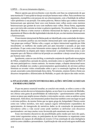 LOPES — Os novos letramentos digitais...
      Marcos aponta que provavelmente o juiz decidiu com base na compreensão de que
uma menina de 15 anos pode ter desejo sexual por homens mais velhos. Para corroborar seu
argumento, exemplifica com pessoas de seu relacionamento, com a finalidade de atribuir
valor epistêmico a sua posição. Em outras palavras, Marcos indica que conhece meninos
homossexuais que apreciam fazer sexo com homens mais velhos assim como meninos
heterossexuais que gostam de sexo com mulheres mais velhas. Dessa forma, argumenta
que o juiz teria sido coerente ao tratar os gêneros igualmente. No entanto, Betina, a seguir,
discorda de Marcos e tenta exercer o domínio interacional do tópico, ao apontar que os
argumentos de Marcos não dão legitimidade à decisão do juiz, ao citar meninos homossexuais
e heterossexuais.
      O movimento interacional de Betina pode ser identificado como controlador do tópico.
Marcos novamente justifica seu movimento interacional pelo valor epistêmico que tem:
“um grupo que conheço” Betina volta, a seguir, ao tópico interacional sugerido por Alda
inicialmente: as mulheres são usadas pelo juiz para inocentar o acusado, já que eram
prostitutas. O que conta como letramento nestes espaço de afinidades é, na verdade, agir
interacionalmente na disputa pelo tópico interacional: a posição feminista acusa o juiz
enquanto que a de Marcos relativiza tal posição ao considerar o desejo sexual das jovens
por homens mais velhos.
      Igualmente, como no caso do blog, a construção conjunta do significado nessa página
do Orkut, complexifica a posição de autoria, mostrando como os significados na Web 2.0
são mais participativos e menos autorais. Ao mesmo tempo, a disputa interacional nesse
espaço de afinidade nos conduz a posicionamentos questionadores do ativismo político
feminista ao reverter visões cristalizadas sobre o que é a construção legítima do desejo
sexual, associado a uma determinada faixa etária. Novamente, estamos frente a frente aos
discursos inesperados e diferenciados da Multidão, os quais são típicos das redes sociais.


6. FINALIZANDO: AO ENCONTRO DAS RELAÇÕES / DINÂMICAS SOCIAIS
   EM MEIO A MULTIDÃO

      O que me parece essencial ressaltar, ao concluir este estudo, se refere a como a vida
nas práticas sociais dos novos letramentos digitais, ao nos fazer ir ao encontro da Multidão,
nos oferece uma gama de possibilidades de redescrições / questionamentos sobre quem
somos ao passo que amplia nossas relações e reinvenções sociais, como as análises acima
destacaram. Além disso, tais letramentos podem funcionar também como um lugar no qual
o ativismo político, da mesma forma que na ágora grega da Antiguidade Clássica assim
como nos velhos moinhos, tem mais espaços (agora infinitamente expandidos) de
agenciamento, de transgressão de narrativas dadas ou de construção de pensamentos
inovadores sobre a vida social como pode também se defrontar com discursos
questionadores: um traço muitas vezes favorecido pelo anonimato nas redes.
      Esses movimentos discursivos são possibilitados pelos modos por meio dos quais,
como tentei argumentar acima, os participantes de tais letramentos se organizam como
participantes de espaços de afinidades do mindset 2.0 na construção de uma inteligência
coletiva como cidadãos e prosumidores. A politização da vida social está agora mobilizada

414
 