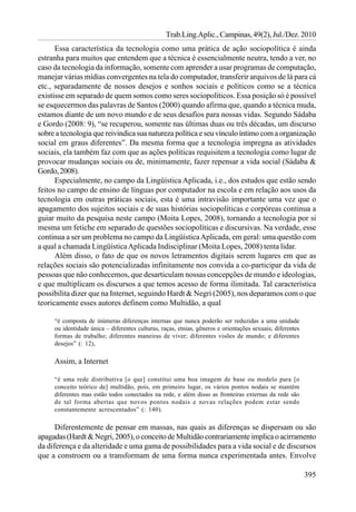 Trab.Ling.Aplic., Campinas, 49(2), Jul./Dez. 2010
      Essa característica da tecnologia como uma prática de ação sociopolítica é ainda
estranha para muitos que entendem que a técnica é essencialmente neutra, tendo a ver, no
caso da tecnologia da informação, somente com aprender a usar programas de computação,
manejar várias mídias convergentes na tela do computador, transferir arquivos de lá para cá
etc., separadamente de nossos desejos e sonhos sociais e políticos como se a técnica
existisse em separado de quem somos como seres sociopolíticos. Essa posição só é possível
se esquecermos das palavras de Santos (2000) quando afirma que, quando a técnica muda,
estamos diante de um novo mundo e de seus desafios para nossas vidas. Segundo Sádaba
e Gordo (2008: 9), “se recuperou, somente nas últimas duas ou três décadas, um discurso
sobre a tecnologia que reivindica sua natureza política e seu vínculo íntimo com a organização
social em graus diferentes”. Da mesma forma que a tecnologia impregna as atividades
sociais, ela também faz com que as ações políticas requisitem a tecnologia como lugar de
provocar mudanças sociais ou de, minimamente, fazer repensar a vida social (Sádaba &
Gordo, 2008).
      Especialmente, no campo da Lingüística Aplicada, i.e., dos estudos que estão sendo
feitos no campo de ensino de línguas por computador na escola e em relação aos usos da
tecnologia em outras práticas sociais, esta é uma intravisão importante uma vez que o
apagamento dos sujeitos sociais e de suas histórias sociopolíticas e corpóreas continua a
guiar muito da pesquisa neste campo (Moita Lopes, 2008), tornando a tecnologia por si
mesma um fetiche em separado de questões sociopolíticas e discursivas. Na verdade, esse
continua a ser um problema no campo da Lingüística Aplicada, em geral: uma questão com
a qual a chamada Lingüística Aplicada Indisciplinar (Moita Lopes, 2008) tenta lidar.
      Além disso, o fato de que os novos letramentos digitais serem lugares em que as
relações sociais são potencializadas infinitamente nos convida a co-participar da vida de
pessoas que não conhecemos, que desarticulam nossas concepções de mundo e ideologias,
e que multiplicam os discursos a que temos acesso de forma ilimitada. Tal característica
possibilita dizer que na Internet, seguindo Hardt & Negri (2005), nos deparamos com o que
teoricamente esses autores definem como Multidão, a qual

     “é composta de inúmeras diferenças internas que nunca poderão ser reduzidas a uma unidade
     ou identidade única – diferentes culturas, raças, etnias, gêneros e orientações sexuais; diferentes
     formas de trabalho; diferentes maneiras de viver; diferentes visões de mundo; e diferentes
     desejos” (: 12),

     Assim, a Internet

     “é uma rede distributiva [o que] constitui uma boa imagem de base ou modelo para [o
     conceito teórico de] multidão, pois, em primeiro lugar, os vários pontos nodais se mantêm
     diferentes mas estão todos conectados na rede, e além disso as fronteiras externas da rede são
     de tal forma abertas que novos pontos nodais e novas relações podem estar sendo
     constantemente acrescentados” (: 140).

      Diferentemente de pensar em massas, nas quais as diferenças se dispersam ou são
apagadas (Hardt & Negri, 2005), o conceito de Multidão contrariamente implica o acirramento
da diferença e da alteridade e uma gama de possibilidades para a vida social e de discursos
que a constroem ou a transformam de uma forma nunca experimentada antes. Envolve

                                                                                                           395
 