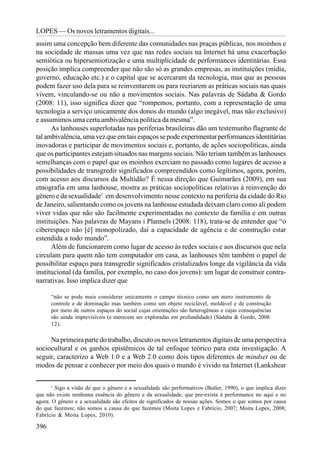 LOPES — Os novos letramentos digitais...
assim uma concepção bem diferente das comunidades nas praças públicas, nos moinhos e
na sociedade de massas uma vez que nas redes sociais na Internet há uma exacerbação
semiótica ou hipersemiotização e uma multiplicidade de performances identitárias. Essa
posição implica compreender que não são só as grandes empresas, as instituições (mídia,
governo, educação etc.) e o capital que se acercaram da tecnologia, mas que as pessoas
podem fazer uso dela para se reinventarem ou para recriarem as práticas sociais nas quais
vivem, vinculando-se ou não a movimentos sociais. Nas palavras de Sádaba & Gordo
(2008: 11), isso significa dizer que “rompemos, portanto, com a representação de uma
tecnologia a serviço unicamente dos donos do mundo (algo inegável, mas não exclusivo)
e assumimos uma certa ambivalência política da mesma”.
      As lanhouses superlotadas nas periferias brasileiras dão um testemunho flagrante de
tal ambivalência, uma vez que em tais espaços se pode experimentar performances identitárias
inovadoras e participar de movimentos sociais e, portanto, de ações sociopolíticas, ainda
que os participantes estejam situados nas margens sociais. Não teriam também as lanhouses
semelhanças com o papel que os moinhos exerciam no passado como lugares de acesso a
possibilidades de transgredir significados compreendidos como legítimos, agora, porém,
com acesso aos discursos da Multidão? É nessa direção que Guimarães (2009), em sua
etnografia em uma lanhouse, mostra as práticas sociopolíticas relativas à reinvenção do
gênero e da sexualidade1 em desenvolvimento nesse contexto na periferia da cidade do Rio
de Janeiro, salientando como os jovens na lanhouse estudada deixam claro como ali podem
viver vidas que não são facilmente experimentadas no contexto da família e em outras
instituições. Nas palavras de Mayans i Plannels (2008: 118), trata-se de entender que “o
ciberespaço não [é] monopolizado, daí a capacidade de agência e de construção estar
estendida a todo mundo”.
      Além de funcionarem como lugar de acesso às redes sociais e aos discursos que nela
circulam para quem não tem computador em casa, as lanhouses têm também o papel de
possibilitar espaço para transgredir significados cristalizados longe da vigilância da vida
institucional (da família, por exemplo, no caso dos jovens): um lugar de construir contra-
narrativas. Isso implica dizer que

      “não se pode mais considerar unicamente o campo técnico como um mero instrumento de
      controle e de dominação mas também como um objeto reciclável, moldável e de construção
      por meio de outros espaços do social cujas orientações são heterogêneas e cujas consequências
      são ainda imprevisíveis (e merecem ser exploradas em profundidade) (Sádaba & Gordo, 2008:
      12).

     Na primeira parte do trabalho, discuto os novos letramentos digitais de uma perspectiva
sociocultural e os ganhos epistêmicos de tal enfoque teórico para esta investigação. A
seguir, caracterizo a Web 1.0 e a Web 2.0 como dois tipos diferentes de mindset ou de
modos de pensar e conhecer por meio dos quais o mundo é vivido na Internet (Lankshear

       1
         Sigo a visão de que o gênero e a sexualidade são performativos (Butler, 1990), o que implica dizer
que não existe nenhuma essência do gênero e da sexualidade, que pre-exista à performance no aqui e no
agora. O gênero e a sexualidade são efeitos de significados de nossas ações. Somos o que somos por causa
do que fazemos; não somos a causa do que fazemos (Moita Lopes e Fabrício, 2007; Moita Lopes, 2008;
Fabrício & Moita Lopes, 2010).

396
 