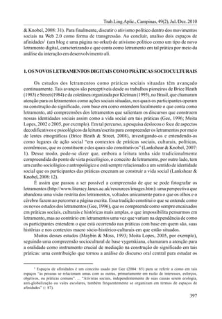 Trab.Ling.Aplic., Campinas, 49(2), Jul./Dez. 2010
& Knobel, 2008: 31). Para finalmente, discutir o ativismo político dentro dos movimentos
sociais na Web 2.0 como forma de transgressão. Ao concluir, analiso dois espaços de
afinidades2 (um blog e uma página no orkut) de ativismo político como um tipo de novo
letramento digital, caracterizando o que conta como letramento em tal prática por meio da
análise da interação em desenvolvimento ali.


1. OS NOVOS LETRAMENTOS DIGITAIS COMO PRÁTICAS SOCIOCULTURAIS

      Os estudos dos letramentos como práticas sociais situadas têm avançado
continuamente. Tais avanços são perceptíveis desde os trabalhos pioneiros de Brice Heath
(1983) e Street (1984) e da coletânea organizada por Kleiman (1995), no Brasil, que chamaram
atenção para os letramentos como ações sociais situadas, nos quais os participantes operam
na construção do significado, com base em como entendem localmente o que conta como
letramento, até compreensões dos letramentos que salientam os discursos que constroem
nossas identidades sociais assim como a vida social em tais práticas (Gee, 1996; Moita
Lopes, 2002 e 2005, por exemplo). Em tal percurso, a pesquisa deslocou o foco de aspectos
decodificativos e psicológicos da leitura/escrita para compreender os letramentos por meio
de lentes etnográficas (Brice Heath & Street, 2008), investigando-os e entendendo-os
como lugares de ação social “em contextos de práticas sociais, culturais, políticas,
econômicas, que os constituem e dos quais são constitutivos” (Lankshear & Knobel, 2007:
1). Desse modo, pode-se dizer que, embora a leitura tenha sido tradicionalmente
compreendida do ponto de vista psicológico, o conceito de letramento, por outro lado, tem
um cunho sociológico e antropológico e está sempre relacionado a um sentido de identidade
social que os participantes das práticas encenam ao construir a vida social (Lankshear &
Knobel, 2008: 12).
      É assim que passou a ser possível a compreensão de que se pode fotografar os
letramentos (http://www.literacy.lancs.ac.uk/resources/images.htm): uma perspectiva que
abandona uma visão restrita dos letramentos, voltados unicamente para o que os olhos e o
cérebro fazem ao percorrer a página escrita. Essa tradição constitui o que se entende como
os novos estudos dos letramentos (Gee, 1996), que os compreende como sempre encaixados
em práticas sociais, culturais e históricas mais amplas, o que impossibilita pensarmos em
letramento, mas ao contrário em letramentos uma vez que variam na dependência de como
os participantes entendem o que está ocorrendo nas práticas com base em quem são, suas
histórias e nos contextos macro sócio-histórico-culturais em que estão situados.
      Muitos desses estudos (Maybin & Moss, 1993; Moita Lopes, 2005, por exemplo),
seguindo uma compreensão sociocultural de base vygotskiana, chamaram a atenção para
a oralidade como instrumento crucial de mediação na construção do significado em tais
práticas: uma contribuição que tornou a análise do discurso oral central para estudar os

       2
         Espaços de afinidades é um conceito usado por Gee (2004: 85) para se referir a como em tais
espaços “as pessoas se relacionam umas com as outras, primariamente em razão de interesses, esforços,
objetivos, ou práticas comuns”. ... “Ativistas sociais, independentemente de suas causas serem ecologia,
anti-globalização ou vales escolares, também frequentemente se organizam em termos de espaços de
afinidades” (: 87).

                                                                                                   397
 