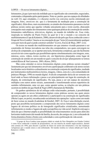 LOPES — Os novos letramentos digitais...
letramentos, já que é por meio da oralidade que os significados são construídos, negociados,
contestados e disputados pelos participantes. Note-se, porém, que nos espaços de afinidades
na web 2.0, aqui estudados, é o discurso escrito (ou conversa escrita entremeada por
imagens, fotos, emoticons etc. que é a ferramenta de mediação para a construção de
significado). Além disso, mais recentemente, os estudos dos letramentos passaram a incluir
práticas sociais outras que aquelas voltadas unicamente para o texto escrito, abarcando
concepções mais amplas dos letramentos como quaisquer práticas de construção de sentido:
letramentos radiofônicos, televisivos, digitais, no mundo do trabalho etc. Essa visão,
inspirada no trabalho de Paulo Freire no qual ler é ler o mundo e no conceito de
multiletramentos (Cope & Kalantzis, 2000), desenvolvido pelo que ficou conhecido como o
Grupo de Nova Londres3, baseia-se na concepção de que “texto [é] essencialmente qualquer
coisa por meio da qual se pode construir sentidos” (Lewis, Enciso & Moje, 2007: xvii).
      Os textos no mundo dos multiletramentos em que estamos vivendo passaram a ser
construídos de formas inovadoras nas telas dos computadores, nos quais convergem no
desktop do computador, ao se apertar uma tecla, ferramentas complexas, que são facilmente
acessíveis tais como aquelas que possibilitam operar simultaneamente com imagens, sons,
músicas, cores, vídeos, textos escritos etc. em hipertextos planejados como lugar de
construção de sentido em um mundo no qual o conceito de design/ planejamento se tornou
central (Kress & Van Leeuwen, 2001 e Kress, 2003).
      Mas como entender os novos letramentos digitais como práticas sociais situadas?
Justamente por que tais letramentos envolvem a participação colaborativa de atores sociais
localizados socio-histórico-culturalmente na construção conjunta de significados, mediada
por instrumentos multisemióticos (textos, imagens, vídeos, sons etc.), em comunidades de
práticas (Wenger, 1998) no mundo digital. A tela do computador deixa de ser somente um
local onde se busca informação e passa a ser principalmente um lugar de construção, de
disputa, de contestação de significados. Ou seja, passa a ser um espaço de encontros
múltiplos com outros atores sociais, aumentando e transformando nossos repertórios de
sentidos infinitamente, uma vez que, como apontei acima, as relações em tais práticas
ocorrem no âmbito do que Hardt & Negri (2005) chamaram de Multidão.
      Os ganhos epistêmicos de tal enfoque estão relacionados, portanto, à possibilidade
de compreender os novos letramentos digitais como práticas sociais nas quais atores
operam ou agem em um ethos colaborativo e participativo na construção de significados
(Moita Lopes, no prelo), reconhecendo socialmente tais operações / ações como um modo
de fazer coisas no mundo (Lankshear & Knobel, 2007: 4). Essa é uma distinção crucial,
posto que possibilita teoricamente a compreensão dos novos letramentos digitais como
lugares de ativismo político ou de transgredir significados cristalizados, aumentando
infinitamente os modos e lugares de ação sociopolítica na vida social. Implícito está aqui a
ideia de que a Internet amplia as possibilidades de relacionamentos sociais para além dos
horizontes tradicionais (do mundo da família, da escola, dos amigos etc.), nos colocando de
forma dramática frente a frente com a alteridade e com a politização da vida social..
       3
         O grupo de Nova Londres (uma pequena cidade no estado de New Hampshire nos Estados Unidos)
é como ficou conhecida a reunião de pesquisadores, em sua maioria do mundo anglo-saxônico, durante
uma semana em 1994, para discutir a questão do futuro do ensino dos letramentos à luz das mudanças
vertiginosas que o mundo estava e está enfrentando. Tal reunião resultou no volume editado por Cope &
Katantziz (2000).

398
 