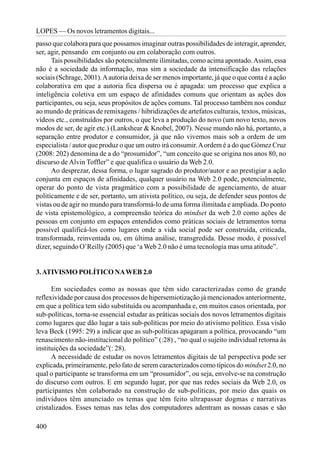 LOPES — Os novos letramentos digitais...
passo que colabora para que possamos imaginar outras possibilidades de interagir, aprender,
ser, agir, pensando em conjunto ou em colaboração com outros.
      Tais possibilidades são potencialmente ilimitadas, como acima apontado. Assim, essa
não é a sociedade da informação, mas sim a sociedade da intensificação das relações
sociais (Schrage, 2001). A autoria deixa de ser menos importante, já que o que conta é a ação
colaborativa em que a autoria fica dispersa ou é apagada: um processo que explica a
inteligência coletiva em um espaço de afinidades comuns que orientam as ações dos
participantes, ou seja, seus propósitos de ações comuns. Tal processo também nos conduz
ao mundo de práticas de remixagens / hibridizações de artefatos culturais, textos, músicas,
vídeos etc., construídos por outros, o que leva a produção do novo (um novo texto, novos
modos de ser, de agir etc.) (Lankshear & Knobel, 2007). Nesse mundo não há, portanto, a
separação entre produtor e consumidor, já que não vivemos mais sob a ordem de um
especialista / autor que produz o que um outro irá consumir. A ordem é a do que Gómez Cruz
(2008: 202) denomina de a do “prosumidor”, “um conceito que se origina nos anos 80, no
discurso de Alvin Toffler” e que qualifica o usuário da Web 2.0.
      Ao desprezar, dessa forma, o lugar sagrado do produtor/autor e ao prestigiar a ação
conjunta em espaços de afinidades, qualquer usuário na Web 2.0 pode, potencialmente,
operar do ponto de vista pragmático com a possibilidade de agenciamento, de atuar
politicamente e de ser, portanto, um ativista político, ou seja, de defender seus pontos de
vistas ou de agir no mundo para transformá-lo de uma forma ilimitada e ampliada. Do ponto
de vista epistemológico, a compreensão teórica do mindset da web 2.0 como ações de
pessoas em conjunto em espaços entendidos como práticas sociais de letramentos torna
possível qualificá-los como lugares onde a vida social pode ser construída, criticada,
transformada, reinventada ou, em última análise, transgredida. Desse modo, é possível
dizer, seguindo O’Reilly (2005) que ‘a Web 2.0 não é uma tecnologia mas uma atitude”.


3. ATIVISMO POLÍTICO NA WEB 2.0

      Em sociedades como as nossas que têm sido caracterizadas como de grande
reflexividade por causa dos processos de hipersemiotização já mencionados anteriormente,
em que a política tem sido substituída ou acompanhada e, em muitos casos orientada, por
sub-políticas, torna-se essencial estudar as práticas sociais dos novos letramentos digitais
como lugares que dão lugar a tais sub-políticas por meio do ativismo político. Essa visão
leva Beck (1995: 29) a indicar que as sub-políticas apagaram a política, provocando “um
renascimento não-institucional do político” (:28) , “no qual o sujeito individual retorna às
instituições da sociedade”(: 28).
      A necessidade de estudar os novos letramentos digitais de tal perspectiva pode ser
explicada, primeiramente, pelo fato de serem caracterizados como típicos do mindset 2.0, no
qual o participante se transforma em um “prosumidor”, ou seja, envolve-se na construção
do discurso com outros. E em segundo lugar, por que nas redes sociais da Web 2.0, os
participantes têm colaborado na construção de sub-políticas, por meio das quais os
indivíduos têm anunciado os temas que têm feito ultrapassar dogmas e narrativas
cristalizados. Esses temas nas telas dos computadores adentram as nossas casas e são

400
 