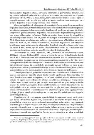 Trab.Ling.Aplic., Campinas, 49(2), Jul./Dez. 2010
bem diferentes da política oficial. Tal visão é importante, já que “os temas do futuro, que
agora estão na boca de todos, não se originaram na boca dos governantes ou nas brigas do
parlamento” (Beck, 1995: 31). Inicialmente, apareceram nos movimentos sociais e agora se
multiplicaram nas redes sociais, que podem ser compreendidos como um espaço para
escapar da política oficial ou da política do senso comum4.
      Os temas da política oficial, em geral, não anunciam o futuro, pautando-se por confirmar
os padrões tradicionais, notadamente com base em ideias fundamentalistas sobre as práticas
sociais e em processos de homegeneização da vida social, que levam a temer a alteridade:
um processo que não faz sentido do ponto de vista ético diante da grande heterogeneização
que nossas vidas sociais enfrentam. Ainda que muitos desses temas de sub-políticas
tenham surgido bem antes da Web 2.0, como, por exemplo, os movimentos sociais dos anos
70 de liberação da sexualidade, das mulheres e de anti-racismos, a Multidão a que se tem
acesso na Web 2.0, em formas de construção, discussão, negociação, contestação de
sentidos nas redes sociais, amplia sobremodo a difusão de tais sub-políticas assim como
de outras. É fato, porém, que no Brasil tais movimentos sociais só se tornaram mais
amplamente discutidos a partir dos anos 90, com o fim da ditadura militar.
      As sociedades de fluxos (Appadurai, 2001), do mundo em descontrole (Giddens,
2000) e de vertigens (Fridman, 2000 ) em que vivemos são um convite à politização da vida
social. Se as fronteiras caem, se o mundo está desordenado, e se ele continuamente nos
causa vertigens, o espaço para um novo panorama para nossas narrativas de vida e sobre
como podemos alterá-las é inaugurado. Um mundo de incertezas sobre quem somos ou
pelo menos um mundo de possibilidades em relação a quem podemos ser passa a ser a
inspiração para muitos que vêem os limites que orientavam nossas vidas no passado serem
questionados ou, pelo menos, aventados como temas que devem ser politizados.
      Tópicos para disputas, para questionamentos e para desconstruir as velhas narrativas
que nos trouxeram até aqui não faltam. Em tal mundo, a politização de nossas vidas, por
meio da defesa e recusa de percepções e de visões do mundo é acirrada. Os movimentos
sociais, em alguns casos no Brasil dos últimos anos, têm sido encampados pelas políticas
oficiais, com avanços notáveis (por exemplo, uma secretaria de governo que trata dos
direitos das mulheres, o programa Brasil sem Homofobia, as políticas de quotas raciais nas
universidades etc.). No entanto, pouco tem sido dito em relação a como tais movimentos
sociais (entre outros) têm-se utilizado dos novos letramentos digitais como lugar de ativismo
político, já que a tecnologia como lugar de política tem sido tradicionalmente apagada,
conforme já indicado.
      Especialmente, deve-se ressaltar a possibilidade de anonimato que os participantes
dos novos letramentos digitais têm, facilitando o tratamento de temas tabus como
sexualidade e gênero nem sempre enfrentados sem esforço no face a face. Nos espaços de
afinidades, por exemplo, típicos da Web 2.0, a politização da sexualidade e do gênero toma
uma outra dimensão uma vez que a participação é aberta a todos, o que torna possível o
engajamento mais democrático em tal temática assim como a negociação, a contestação e a
disputa na construção dos significados. Para ter acesso a tais discursos sobre sexualidade

      4
        Isso não quer dizer, por outro lado, que todos os discursos que circulam nas redes sociais devam ser
secundados. Há princípios éticos, relativos, em última análise, a discursos que causam sofrimento humano,
que devem embasar as escolhas de significados que fazemos.

                                                                                                       401
 
