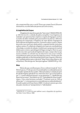 Rev.BrasileiradeLingüísticaAplicada,v. 8, n. 1, 2008
244
não-comprometidas com o social? Penso que sempre haverá discursos
imensuráveis, se os dois lados não querem ouvir um ao outro.
A Lingüísitica de Corpus
Alingüísticadecorpusformapartedos“bonsventos”(RAJAGOPALAN,
p. 160-161) da LA e a referida disciplina exemplifica “uma lingüística de
resultados”, por apresentar fatos empíricos a respeito da linguagem com base
na ánalise de dados mediados pelos processadores de palavras e diferentes
programas de computação. A lingüística de corpus aborda a linguagem de
forma diferente da lingüística gerativa. A primeira enfoca a prática e depois
desenvolve uma teoria para aquela prática; a segunda formula teorias para
explicar a prática. É verdade que a lingüística de corpus tem contribuído para
a lexicologia, os estudos da tradução e também para a preparação de material
didático para o ensino e aprendizagem de língua estrangeira. Posto isso, para
não dar uma visão equivocada da lingüística de corpus, cumpre observar que
muitos trabalhos na referida área são descritivos sem acusar nenhum
encaminhamento prático por parte dos respectivos autores. Uma boa parte dos
trabalhos publicados na International Journal of Corpus Linguistics é descritiva
sem “resultados práticos para a vida social” (http://www.corpus.bham.ac.uk/
ccl/ijcd.htm). Não diria que são “descrições ingênuas” (RAMPTON, p. 122).
Ética
Muitos dos que contribuem para o livro se referem à noção de “ética”.
Moita Lopes (p. 27) diz que uma LA transdisciplinar ou indisciplinar precisa
contemplar“questõesdeéticaepoder”. Muito procedenteéarejeiçãoporparte
do referido lingüista aplicado de um “relativismo ético” que acarreta práticas
que“[...]causemsofrimentohumano”ouqueapresentam“[...]significadosque
façam mal aos outros”. Para Fabrício (p. 61), “a pluralidade de nossos tempos”
requer a “ética como horizonte norteador.” Cavalcanti acerta (p. 250) ao
afirmarque“[...]aéticaprecisaserco-construídainteroumulticulturalmente”.
Ecoando as palavras de Sousa Santos (2000)7
, Cavalcanti comenta que a ética
não pode e não deve ser “antropocêntrica” e “individualista”.
7
SANTOS, B. S. A crítica da razão indolente: contra o desperdício da experiência.
São Paulo: Cortez Editora, 2000.
 