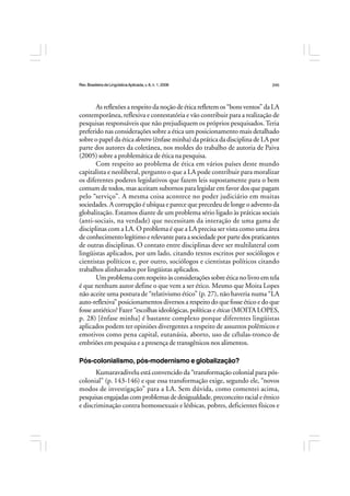 Rev.BrasileiradeLingüísticaAplicada,v. 8, n. 1, 2008 245
As reflexões a respeito da noção de ética refletem os “bons ventos” da LA
contemporânea, reflexiva e contestatória e vão contribuir para a realização de
pesquisas responsáveis que não prejudiquem os próprios pesquisados.Teria
preferido nas considerações sobre a ética um posicionamento mais detalhado
sobre o papel da ética dentro (ênfase minha) da prática da disciplina de LA por
parte dos autores da coletânea, nos moldes do trabalho de autoria de Paiva
(2005) sobre a problemática de ética na pesquisa.
Com respeito ao problema de ética em vários países deste mundo
capitalista e neoliberal, pergunto o que a LA pode contribuir para moralizar
os diferentes poderes legislativos que fazem leis supostamente para o bem
comum de todos, mas aceitam subornos para legislar em favor dos que pagam
pelo “serviço”. A mesma coisa acontece no poder judiciário em muitas
sociedades. A corrupção é ubíqua e parece que precedeu de longe o advento da
globalização. Estamos diante de um problema sério ligado às práticas sociais
(anti-sociais, na verdade) que necessitam da interação de uma gama de
disciplinas com a LA. O problema é que a LA precisa ser vista como uma área
deconhecimentolegítimoerelevanteparaasociedadeporpartedospraticantes
de outras disciplinas. O contato entre disciplinas deve ser multilateral com
lingüistas aplicados, por um lado, citando textos escritos por sociólogos e
cientistas políticos e, por outro, sociólogos e cientistas políticos citando
trabalhos alinhavados por lingüistas aplicados.
Um problema com respeito às considerações sobre ética no livro em tela
é que nenhum autor define o que vem a ser ético. Mesmo que Moita Lopes
não aceite uma postura de “relativismo ético” (p. 27), não haveria numa “LA
auto-reflexiva” posicionamentos diversos a respeito do que fosse ético e do que
fosse antiético? Fazer “escolhas ideológicas, políticas e éticas (MOITA LOPES,
p. 28) [ênfase minha] é bastante complexo porque diferentes lingüistas
aplicados podem ter opiniões divergentes a respeito de assuntos polêmicos e
emotivos como pena capital, eutanásia, aborto, uso de células-tronco de
embriões em pesquisa e a presença de transgênicos nos alimentos.
Pós-colonialismo, pós-modernismo e globalização?
Kumaravadivelu está convencido da “transformação colonial para pós-
colonial” (p. 143-146) e que essa transformação exige, segundo ele, “novos
modos de investigação” para a LA. Sem dúvida, como comentei acima,
pesquisasengajadascomproblemasdedesigualdade,preconceitoracialeétnico
e discriminação contra homossexuais e lésbicas, pobres, deficientes físicos e
 