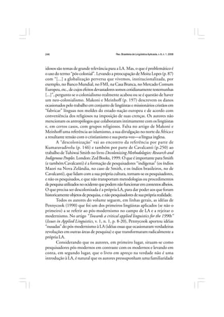 Rev.BrasileiradeLingüísticaAplicada,v. 8, n. 1, 2008
246
idosos são temas de grande relevância para a LA. Mas, o que é problemático é
o uso do termo “pós-colonial”. Levando a preocupação de Moita Lopes (p. 87)
com “[...] a globalização perversa que vivemos, institucionalizada, por
exemplo, no Banco Mundial, no FMI, na Casa Branca, no Mercado Comum
Europeu,etc.,decujosefeitosdevastadoressomoscotidianamentetestemunhas
[...]”, pergunto se o colonialismo realmente acabou ou se é questão de haver
um neo-colonialismo. Makoni e Meinhoff (p. 197) descrevem os danos
ocasionados pelo trabalho em conjunto de lingüistas e missionários cristãos em
“fabricar” línguas nos moldes do estado-nação europeu e de acordo com
conveniência dos religiosos na imposição de suas crenças. Os autores não
mencionam os antropólogos que colaboraram intimamente com os lingüistas
e, em certos casos, com grupos religiosos. Falta no artigo de Makoni e
Meinhoff uma referência ao islamismo, a sua divulgação no norte da África e
a resultante tensão com o cristianismo e sua porta-voz—a língua inglesa.
A “descolonização” vai ao encontro da referência por parte de
Kumaravadivelu (p. 146) e também por parte de Cavalcanti (p.250) ao
trabalho deTuhiwai Smith no livro Decolonizing Methodologies: Research and
Indigenous Peoples. London: Zed Books, 1999. O que é importante para Smith
(e também Cavalcanti) é a formação de pesquisadores “indígenas” (os índios
Maori na Nova Zelândia, no caso de Smith, e os índios brasileiros, no de
Cavalcanti), que lidam com a sua própria cultura, tornam-se os pesquisadores,
e não os pesquisados, e que não transportam metodologias ou procedimentos
depesquisautilizadosnoocidentequepodemnãofuncionaremcontextosalheios.
O que precisa ser descolonizada é a própria LA, para dar poder aos que foram
historicamenteobjetosdepesquisa,enãopesquisadoresdesuaprópriarealidade.
Todos os autores do volume seguem, em linhas gerais, as idéias de
Pennycook (1990) que foi um dos primeiros lingüistas aplicados (se não o
primeiro) a se referir ao pós-modernismo no campo de LA e a rejeitar o
modernismo. No artigo “Towards a critical applied linguistics for the 1990s”
(Issues in Applied Linguistics, v. 1, n. 1, p. 8-20), Pennycook aportou idéias
“ousadas” do pós-modernismo à LA (idéias essas que ocasionaram verdadeiras
revoluções em outras áreas de pesquisa) e que transformaram radicalmente a
própria LA.
Considerando que os autores, em primeiro lugar, situam-se como
pesquisadores pós-modernos em contraste com os modernos e levando em
conta, em segundo lugar, que o livro em apreço na verdade não é uma
introdução à LA, é natural que os autores pressuponham uma familiaridade
 