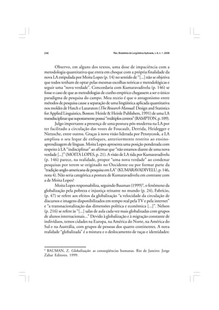 Rev.BrasileiradeLingüísticaAplicada,v. 8, n. 1, 2008
248
Observo, em alguns dos textos, uma dose de impaciência com a
metodologia quantitativa que entra em choque com a própria finalidade da
nova LA estipulada por Moita Lopes (p. 14) no sentido de “[...] não se objetiva
que todos tenham de optar pelas mesmas escolhas teóricas e metodológicas e
seguir uma “nova verdade”. Concordaria com Kumaravadivelu (p. 146) se
fosse o caso de que as metodologias de cunho empírico chegassem a ser o único
paradigma de pesquisa do campo. Meu receio é que o antagonismo entre
métodos de pesquisa cause a separação de uma lingüística aplicada quantitativa
nos moldes de Hatch e Lazaraton (The Research Manual: Design and Statistics
forAppliedLinguistics,Boston:Heinle&HeinlePublishers,1991)deumaLA
transdisciplinarquesupostamentepossui“múltiploscentros”(RAMPTON,p.109).
Julgo importante a presença de uma postura pós-moderna na LA por
ter facilitado a circulação das vozes de Foucault, Derrida, Heidegger e
Nietzsche, entre outros. Graças à nova visão liderada por Pennycook, a LA
ampliou o seu leque de enfoques, anteriormente restrito ao ensino-
aprendizagem de línguas. Moita Lopes apresenta uma posição ponderada com
respeito à LA “indisciplinar” ao afirmar que “não estamos diante de uma nova
verdade[...]”(MOITALOPES,p.21).AvisãodeLAtidaporKumaravadivelu
(p. 146) parece, na realidade, propor “uma nova verdade” ao condenar
pesquisas por terem se originado no Oocidente ou por formar parte da
“tradiçãoanglo-americanadepesquisaemLA”(KUMARAVADIVELU,p.146,
nota 4). Não seria categórica a postura de Kumaravadivelu em contraste com
a de Moita Lopes?
Moita Lopes responsabiliza, seguindo Bauman (1999)9
, o fenômeno da
globalização pela pobreza e injustiça reinante no mundo (p. 24), Fabrício,
(p. 47) se refere aos efeitos da globalização “a velocidade da circulação de
discursos e imagens disponibilizados em tempo real pelaTV e pela internet”
e “a transnacionalização das dimensões política e econômica [...]”. Nelson
(p. 216) se refere às “[...] salas de aula cada vez mais globalizadas com grupos
de alunos internacionais...” Devido à globalização e à migração constante de
indivíduos, temos cidades na Europa, na América do Norte, na América do
Sul e na Austrália, com grupos de pessoas dos quatro continentes. A nova
realidade “globalizada” é a mistura e o deslocamento de raças e identidades:
9
BAUMAN, Z. Globalização: as conseqüências humanas. Rio de Janeiro: Jorge
Zahar Editores. 1999.
 