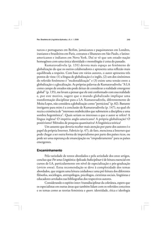 Rev.BrasileiradeLingüísticaAplicada,v. 8, n. 1, 2008 249
turcos e portugueses em Berlim, jamaicanos e paquistaneses em Londres,
iranianos e brasileiros em Paris, coreanos e libaneses em São Paulo, e latino-
americanos e indianos em Nova York. Daí se vê que um estado-nação
homogêneo com uma única identidade e monolíngüe é coisa do passado.
Kumaravadivelu (p. 131) devota mais espaço ao fenômeno de
globalização do que os outros colaboradores e apresenta uma reflexão mais
equilibrada a respeito. Com base em vários autores, o autor apresenta três
pontos de vista: (1) a língua de globalização é o inglês, (2) um dos sinônimos
do referido fenômeno é “mcdonaldização” e (3) existe uma tensão entre a
globalização e a glocalização. As próprias palavras de Kumaravadivelu: “A LA
como campo de estudos não pode deixar de considerar a realidade emergente
global”(p.135),melevamapensarqueeleestáconformadocomessarealidade
e, por este motivo, sugere que o mundo globalizado implique uma
transformação disciplinar para a LA. Kumaravadivelu, diferentemente de
Moita Lopes, não considera a globalização como “perniciosa” (p. 82). Bastante
intrigante para mim é a conclusão de Kumaravadivelu (p. 147), na qual ele
receia a existência de “interesses estabelecidos que submetem a disciplina a uma
sombra hegemônica”. Quais seriam os interesses a que o autor se refere? A
língua inglesa? O império anglo-americano? A própria globalização? O
positivismo? Métodos de pesquisa quantitativa? A lingüística teórica?
Um assunto que deveria receber mais atenção por parte dos autores é o
papel da própria Internet. Fabrício (p. 47), de fato, menciona a Internet que
pode chegar a ser outra forma de imperialismo por parte dos países ricos, ou
pode ser uma esperança de emancipação ou “empoderamento” para os países
emergentes.
Encaminhamento
Pela variedade de textos abordados e pela seriedade dos onze artigos,
concluo que Por uma Lingüística Aplicada Indisciplinar é de leitura essencial em
cursos de LA, particularmente em nível de especialização e pós-graduação
(stricto sensu). Estsa recomendação se deve à complexidade dos temas
abordados, que exigem uma leitura cuidadosa e uma pré-leitura dos diferentes
filósofos, sociólogos, antropólogos, psicólogos, cientistas sociais, lingüistas e
educadores arrolados nas bibliografias dos respectivos autores.
Considerando o espírito inter-/transdisciplinar da coletânea, espero que
os especialistas em outras áreas que também lidam com os referidos conceitos
e os temas como as teorias feminista e queer, identidade, ética e ideologia
 