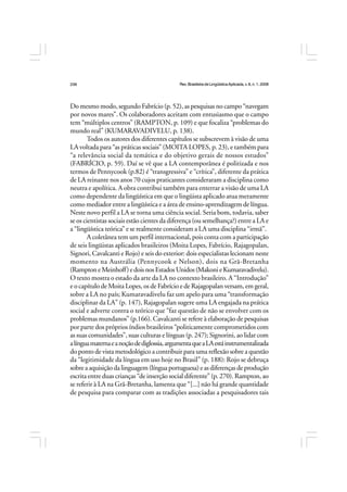 Rev.BrasileiradeLingüísticaAplicada,v. 8, n. 1, 2008
236
Do mesmo modo, segundo Fabrício (p. 52), as pesquisas no campo “navegam
por novos mares”. Os colaboradores aceitam com entusiasmo que o campo
tem “múltiplos centros” (RAMPTON, p. 109) e que focaliza “problemas do
mundo real” (KUMARAVADIVELU, p. 138).
Todos os autores dos diferentes capítulos se subscrevem à visão de uma
LA voltada para “as práticas sociais” (MOITA LOPES, p. 23), e também para
“a relevância social da temática e do objetivo gerais de nossos estudos”
(FABRÍCIO, p. 59). Daí se vê que a LA contemporânea é politizada e nos
termos de Pennycook (p.82) é “transgressiva” e “crítica”, diferente da prática
de LA reinante nos anos 70 cujos praticantes consideraram a disciplina como
neutra e apolítica. A obra contribui também para enterrar a visão de uma LA
como dependente da lingüística em que o lingüista aplicado atua meramente
como mediador entre a lingüística e a área de ensino-aprendizagem de língua.
Neste novo perfil a LA se torna uma ciência social. Seria bom, todavia, saber
se os cientistas sociais estão cientes da diferença (ou semelhança?) entre a LA e
a “lingüística teórica” e se realmente consideram a LA uma disciplina “irmã”.
A coletânea tem um perfil internacional, pois conta com a participação
de seis lingüistas aplicados brasileiros (Moita Lopes, Fabrício, Rajagopalan,
Signori, Cavalcanti e Rojo) e seis do exterior: dois especialistas lecionam neste
momento na Austrália (Pennycook e Nelson), dois na Grã-Bretanha
(RamptoneMeinhoff)edoisnosEstadosUnidos(MakonieKumaravadivelu).
O texto mostra o estado da arte da LA no contexto brasileiro. A “Introdução”
e o capítulo de Moita Lopes, os de Fabrício e de Rajagopalan versam, em geral,
sobre a LA no país; Kumaravadivelu faz um apelo para uma “transformação
disciplinar da LA” (p. 147), Rajagopalan sugere uma LA engajada na prática
social e adverte contra o teórico que “faz questão de não se envolver com os
problemas mundanos” (p.166). Cavalcanti se refere à elaboração de pesquisas
por parte dos próprios índios brasileiros “politicamente comprometidos com
as suas comunidades”, suas culturas e línguas (p. 247); Signorini, ao lidar com
alínguamaternaeanoçãodediglossia,argumentaqueaLAestáinstrumentalizada
do ponto de vista metodológico a contribuir para uma reflexão sobre a questão
da “legitimidade da língua em uso hoje no Brasil” (p. 188): Rojo se debruça
sobre a aquisição da linguagem (língua portuguesa) e as diferenças de produção
escrita entre duas crianças “de inserção social diferente” (p. 270). Rampton, ao
se referir à LA na Grã-Bretanha, lamenta que “[...] não há grande quantidade
de pesquisa para comparar com as tradições associadas a pesquisadores tais
 