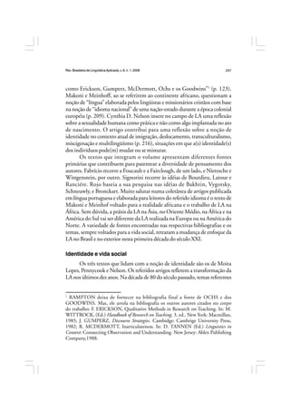 Rev.BrasileiradeLingüísticaAplicada,v. 8, n. 1, 2008 237
como Erickson, Gumperz, McDermott, Ochs e os Goodwins”1
(p. 123).
Makoni e Meinhoff, ao se referirem ao continente africano, questionam a
noção de “língua” elaborada pelos lingüistas e missionários cristãos com base
na noção de “idioma nacional” de uma nação-estado durante a época colonial
européia (p. 209). Cynthia D. Nelson insere no campo de LA uma reflexão
sobre a sexualidade humana como prática e não como algo implantada no ato
de nascimento. O artigo contribui para uma reflexão sobre a noção de
identidade no contexto atual de imigração, deslocamento, transculturalismo,
miscigenação e multilingüísmo (p. 216), situações em que a(s) identidade(s)
dos indivíduos pode(m) mudar ou se misturar.
Os textos que integram o volume apresentam diferentes fontes
primárias que contribuem para patentear a diversidade de pensamento dos
autores. Fabrício recorre a Foucault e a Fairclough, de um lado, e Nietzsche e
Wittgenstein, por outro. Signorini recorre às idéias de Bourdieu, Latour e
Ranciére. Rojo baseia a sua pesquisa nas idéias de Bakhtin, Vygotsky,
Schneuwly, e Bronckart. Muito salutar numa coletânea de artigos publicada
em língua portuguesa e elaborada para leitores do referido idioma é o texto de
Makoni e Meinhof voltado para a realidade africana e o trabalho de LA na
África. Sem dúvida, a práxis da LA na Ásia, no Oriente Médio, na África e na
América do Sul vai ser diferente da LA realizada na Europa ou na América do
Norte. A variedade de fontes encontradas nas respectivas bibliografias e os
temas, sempre voltados para a vida social, retratam a mudança de enfoque da
LA no Brasil e no exterior nesta primeira década do século XXI.
Identidade e vida social
Os três textos que lidam com a noção de identidade são os de Moita
Lopes, Pennycook e Nelson. Os referidos artigos refletem a transformação da
LA nos últimos dez anos. Na década de 80 do século passado, temas referentes
1
RAMPTON deixa de fornecer na bibliografia final a fonte de OCHS e dos
GOODWINS. Mas, ele arrola na bibliografia os outros autores citados no corpo
do trabalho: F. ERICKSON, Qualitative Methods in Research on Teaching. In: M.
WITTROCK, (Ed.) Handbook of Research on Teaching. 3. ed., New York: Macmillan,
1985; J. GUMPERZ, Discourse Strategies. Cambidge: Cambrige University Press,
1982; R. MCDERMOTT, Inarticulateness. In: D. TANNEN (Ed.) Linguistics in
Context: Connecting Observation and Understanding. New Jersey: Ablex Publishing
Company,1988.
 