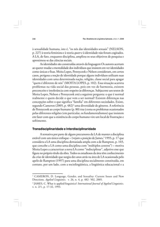 Rev.BrasileiradeLingüísticaAplicada,v. 8, n. 1, 2008
238
à sexualidade humana, isto é, “os nós das identidades sexuais” (NELSON,
p. 227) à teoria feminista e à teoria queer e à identidade não foram cogitados.
A LA, de fato, enquanto disciplina, ampliou os seus objetivos de pesquisa e
aproximou-se das ciências sociais.
As identidades são construídas através da linguagem Os autores acertam
aoquerermudaramentalidadedosindivíduosqueinsistememveridentidades
como únicas e fixas. Moita Lopes, Pennycook e Nelson consideram, em certos
casos, perigosa a noção de identidade porque alguns indivíduos utilizam suas
identidades com uma determinada nação, religião, classe social para apagar
“quem é diferente de nós” (MOITA LOPES, p. 102). Essa situação acarreta
problemas na vida social das pessoas, pois em vez de harmonia, existem
preconceito e intolerância com respeito às diferenças. Subjacente aos textos de
Moita Lopes, Nelson e Pennycook está a seguinte pergunta: o que é normal
realmente e quem decide o que vem a ser normal? Existem diferenças nas
concepções sobre o que significa “família” em diferentes sociedades. Existe,
segundo Cameron (2005, p. 482)2
uma diversidade de gêneros. A referência
de Pennycook ao corpo humano (p. 80) traz à tona os problemas ocasionados
pelas diferentes religiões (em particular, os fundamentalismos) que insistem
em fazer com que a existência do corpo humano vire um local de frustração e
sofrimento.
Transdisciplinaridade e Interdisciplinaridade
A tentativa por parte de alguns precursores da LA de manter a disciplina
estável com um único enfoque – (vejam a posição de James,3
1993, p. 17 que
considera a LA uma disciplina demasiada ampla com a de Rampton, p. 103,
que concebe a LA como uma disciplina com “múltiplos centros”) – motiva
Moita Lopes a caracterizar a nova LA como “indisciplinar”, adjetivo esse que
figuranoprópriotítulodaobra.Todososestudiososdaáreatêmconhecimento
da crise de identidade que surgiu dez anos atrás na área de LA ocasionada pelo
apelo de Rampton (1997) para uma disciplina socialmente constituída, em
contato, por um lado, com a sociolingüística, a lingüística educacional e a
2
CAMERON, D. Language, Gender, and Sexuality: Current Issues and New
Directions. Applied Linguistics. v. 26, n. 4, p. 482- 502, 2005.
3
JAMES, C. What is applied linguistics? International Journal of Applied Linguistics.
v. n. 2/1, p. 17-32, 1993.
 