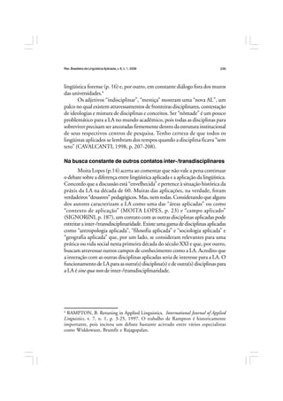 Rev.BrasileiradeLingüísticaAplicada,v. 8, n. 1, 2008 239
lingüística forense (p. 16) e, por outro, em constante diálogo fora dos muros
das universidades.4
Os adjetivos “indisciplinar”, “mestiça” mostram uma “nova AL”, um
palco no qual existem atravessamentos de fronteiras disciplinares, contestação
de ideologias e mistura de disciplinas e conceitos. Ser “nômade” é um pouco
problemático para a LA no mundo acadêmico, pois todas as disciplinas para
sobreviverprecisamserancoradasfirmementedentrodaestruturainstitucional
de seus respectivos centros de pesquisa. Tenho certeza de que todos os
lingüistas aplicados se lembram dos tempos quando a disciplina ficava “sem
teto” (CAVALCANTI, 1998, p. 207-208).
Na busca constante de outros contatos inter-/transdisciplinares
Moita Lopes (p.14) acerta ao comentar que não vale a pena continuar
o debate sobre a diferença entre lingüística aplicada e a aplicação da lingüística.
Concordo que a discussão está “envelhecida” e pertence à situação histórica da
práxis da LA na década de 60. Muitas das aplicações, na verdade, foram
verdadeiros“desastres”pedagógicos.Mas,nemtodas.Considerandoquealguns
dos autores caracterizam a LA como uma das “áreas aplicadas” ou como
“contexto de aplicação” (MOITA LOPES, p. 23) e “campo aplicado”
(SIGNORINI, p. 187), um contato com as outras disciplinas aplicadas pode
estreitarainter-/transdisciplinaridade.Existeumagamadedisciplinasaplicadas
como “antropologia aplicada”, “filosofia aplicada” e “sociologia aplicada” e
“geografia aplicada” que, por um lado, se consideram relevantes para uma
prática ou vida social nesta primeira década do século XXI e que, por outro,
buscam atravessar outros campos de conhecimento como a LA. Acredito que
a interação com as outras disciplinas aplicadas seria de interesse para a LA. O
funcionamentodeLAparaasoutra(s)disciplina(s)edeoutra(s)disciplinaspara
a LA é sine qua non de inter-/transdisciplinaridade.
4
RAMPTON, B. Retuning in Applied Linguistics, International Journal of Applied
Linguistics, v. 7, n. 1, p. 3-25, 1997. O trabalho de Rampton é historicamente
importante, pois incitou um debate bastante acirrado entre vários especialistas
como Widdowson, Brumfit e Rajagopalan.
 