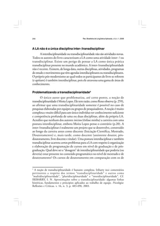 Rev.BrasileiradeLingüísticaAplicada,v. 8, n. 1, 2008
240
A LA não é a única disciplina inter-/transdisciplinar
Ainterdisciplinaridadeoutransdisciplinaridadenãosãoatividadesnovas.
Todos os autores do livro caracterizam a LA como uma atividade inter- / ou
transdisciplinar. Existe um perigo de pensar a LA como única prática
transdisciplinar presente no mundo acadêmico. A inter-/transdisciplinaridade
não é recente. Existem, de longa data, outras disciplinas, atividades, programas
deestudoemovimentosquetêmagendasinterdisciplinaresoutransdisciplinares.
O próprio pós-modernismo ao qual todos os participantes do livro se referem
(e apóiam) é também interdisciplinar, pois ele atravessa uma gama de áreas de
conhecimento.
Problematizando a transdisciplinaridade5
O único autor que problematiza, até certo ponto, a noção de
transdisciplinaridadeéMoitaLopes.Eletemrazão,comoRoxoobserva(p.259),
ao afirmar que uma transdisciplinaridade somente é possível no caso de
pesquisas elaboradas por equipes ou grupos de pesquisadores. A noção é muito
complexa e muito difícil para um único indivíduo ter conhecimento suficiente
e competência profunda de uma ou duas disciplinas, além da própria LA.
Acredito que nenhum dos autores iniciou (ênfase minha) a carreira com uma
postura interdisciplinar, embora Moita Lopes pense o contrário (p.20). A
inter-/transdisciplinar é realmente um projeto que se desenvolve, construído
ao longo da carreira antes como discente (Iniciação Científica, Mestrado,
Doutoramento) e, mais tarde, como docente (assistente doutor, pós-
doutoramento, livre docente e titular). Uma postura interdisciplinar e também
transdisciplinaracarretacertosproblemasparaaLAcomrespeitoàorganização
e elaboração de programação de cursos em nível de graduação e de pós-
graduação. Qual deve ser a “dosagem” de interdisciplinaridade que poderia (ou
deveria) estar presente no conteúdo programático no nível de mestrado e de
doutoramento? Os cursos de doutoramento em comparação com os de
5
A noção de transdisciplinaridade é bastante complexa. Iribarry tece comentários
pertinentes a respeito dos termos “transdisciplinaridade” e outros como
“multidisciplinaridade”, “pluridisciplinaridade” e “interdisciplinaridade”. Cf.
IRIBARRY, I. N. Aproximações sobre a transdisciplinaridade: algumas linhas
históricas, fundamentos e princípios aplicados ao trabalho de equipe. Psicologia:
Reflexões e Críticas. v. 16, n. 3, p. 483-490, 2003.
 