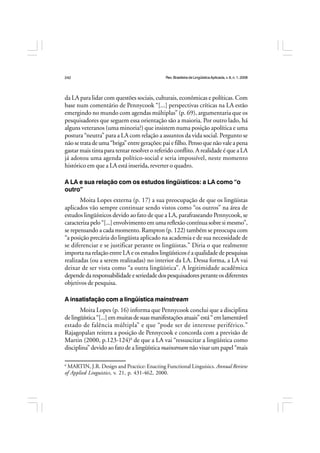 Rev.BrasileiradeLingüísticaAplicada,v. 8, n. 1, 2008
242
da LA para lidar com questões sociais, culturais, econômicas e políticas. Com
base num comentário de Pennycook “[...] perspectivas críticas na LA estão
emergindo no mundo com agendas múltiplas” (p. 69), argumentaria que os
pesquisadores que seguem essa orientação são a maioria. Por outro lado, há
alguns veteranos (uma minoria?) que insistem numa posição apolítica e uma
postura “neutra” para a LA com relação a assuntos da vida social. Pergunto se
nãosetratadeuma“briga”entregerações:paiefilho. Pensoquenãovaleapena
gastar mais tinta para tentar resolver o referido conflito. A realidade é que a LA
já adotou uma agenda político-social e seria impossível, neste momento
histórico em que a LA está inserida, reverter o quadro.
A LA e sua relação com os estudos lingüísticos: a LA como “o
outro”
Moita Lopes externa (p. 17) a sua preocupação de que os lingüistas
aplicados vão sempre continuar sendo vistos como “os outros” na área de
estudos lingüísticos devido ao fato de que a LA, parafraseando Pennycook, se
caracterizapelo“[...]envolvimentoemumareflexãocontínuasobresimesmo”,
se repensando a cada momento. Rampton (p. 122) também se preocupa com
“a posição precária do lingüista aplicado na academia e de sua necessidade de
se diferenciar e se justificar perante os lingüistas.” Diria o que realmente
importa na relação entre LA e os estudos lingüísticos é a qualidade de pesquisas
realizadas (ou a serem realizadas) no interior da LA. Dessa forma, a LA vai
deixar de ser vista como “a outra lingüística”. A legitimidade acadêmica
dependedaresponsabilidadeeseriedadedospesquisadoresperanteosdiferentes
objetivos de pesquisa.
A insatisfação com a lingüística mainstream
Moita Lopes (p. 16) informa que Pennycook conclui que a disciplina
delingüística“[...]emmuitasdesuasmanifestaçõesatuais”está“emlamentável
estado de falência múltipla” e que “pode ser de interesse periférico.”
Rajagopalan reitera a posição de Pennycook e concorda com a previsão de
Martin (2000, p.123-124)6
de que a LA vai “ressuscitar a lingüística como
disciplina” devido ao fato de a lingüística mainstream não visar um papel “mais
6
MARTIN, J.R. Design and Practice: Enacting Functional Linguisics. Annual Review
of Applied Linguistics, v. 21, p. 431-462, 2000.
 