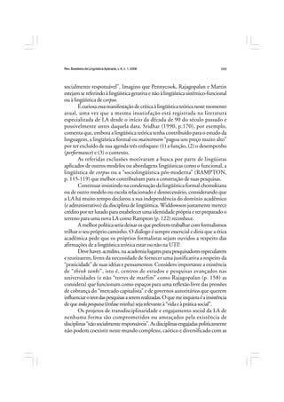 Rev.BrasileiradeLingüísticaAplicada,v. 8, n. 1, 2008 243
socialmente responsável”. Imagino que Pennycook, Rajagopalan e Martin
estejamsereferindoàlingüísticagerativaenãoàlingüísticasistêmico-funcional
ou à lingüística de corpus.
Écuriosaessamanifestaçãodecríticaàlingüísticateóricanestemomento
atual, uma vez que a mesma insatisfação está registrada na literatura
especializada de LA desde o início da década de 90 do século passado e
possivelmente antes daquela data. Sridhar (1990, p.170), por exemplo,
comenta que, embora a lingüística teórica tenha contribuído para o estudo da
linguagem, a lingüística formal ou mainstream “pagou um preço muito alto”
por ter excluído de sua agenda três enfoques: (1) a função, (2) o desempenho
(performance) e (3) o contexto.
As referidas exclusões motivaram a busca por parte de lingüistas
aplicados de outros modelos ou abordagens lingüísticas como o funcional, a
lingüística de corpus ou a “sociolingüística pós-moderna” (RAMPTON,
p. 115-119) que melhor contribuíram para a construção de suas pesquisas.
Continuar insistindo na condenação da lingüística formal chomskiana
ou de outro modelo ou escola relacionado é desnecessário, considerando que
a LA há muito tempo declarou a sua independência do domínio acadêmico
(e administrativo) da disciplina de lingüística. Widdowson justamente merece
créditoporterlutadoparaestabelecerumaidentidadeprópriaeterpreparadoo
terreno para uma nova LA como Rampton (p. 122) reconhece.
Amelhorpolíticaseriadeixarosquepreferemtrabalharcomformalismos
trilhar o seu próprio caminho. O diálogo é sempre essencial e diria que a ética
acadêmica pede que os próprios formalistas sejam ouvidos a respeito das
afirmações de a lingüística teórica estar ou não na UTI!
Devehaver,acredito,naacademialugaresparapesquisadoresespecularem
e teorizarem, livres da necessidade de fornecer uma justificativa a respeito da
“praticidade” de suas idéias e pensamentos. Considero importante a existência
de “think tanks”, isto é, centros de estudos e pesquisas avançados nas
universidades (e não “torres de marfim” como Rajagopalan (p. 158) as
considera) que funcionam como espaços para uma reflexão livre das pressões
de cobrança do “mercado capitalista” e de governos autoritários que querem
influenciaroteordaspesquisasaseremrealizadas.Oquemeinquietaéainsistência
dequetodapesquisa(ênfaseminha)sejarelevanteà“vidaeàpráticasocial”.
Os projetos de transdisciplinaridade e engajamento social da LA de
nenhuma forma são comprometidos ou ameaçados pela existência de
disciplinas“nãosocialmenteresponsáveis”.Asdisciplinasengajadaspoliticamente
não podem coexistir neste mundo complexo, caótico e diversificado com as
 