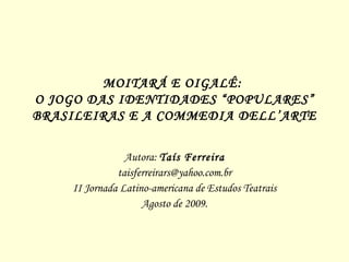 MOITARÁ E OIGALÊ:  O JOGO DAS IDENTIDADES “POPULARES” BRASILEIRAS E A  COMMEDIA DELL’ARTE Autora:  Taís Ferreira [email_address] II Jornada Latino-americana de Estudos Teatrais Agosto de 2009. 