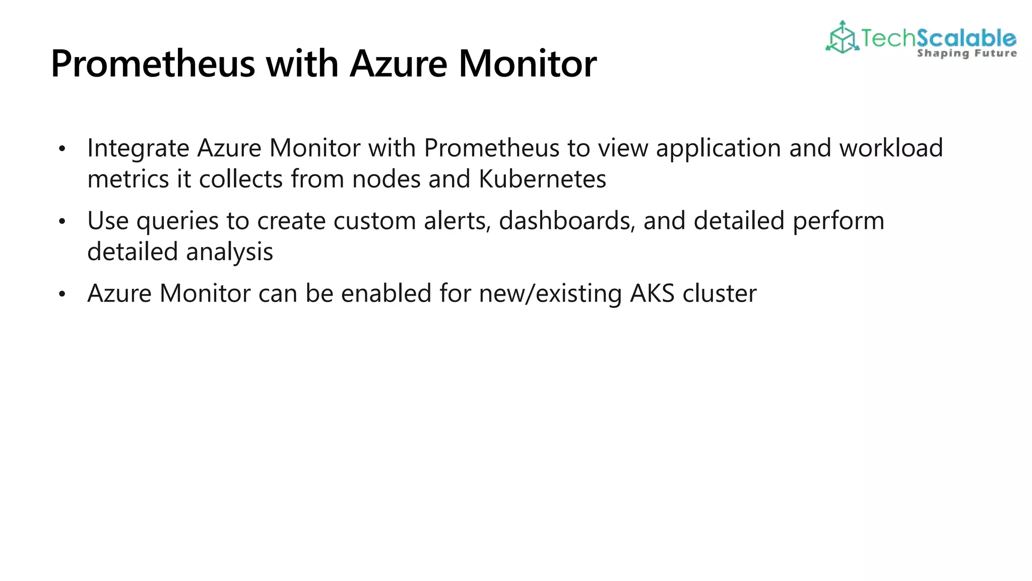 • Integrate Azure Monitor with Prometheus to view application and workload
metrics it collects from nodes and Kubernetes
• Use queries to create custom alerts, dashboards, and detailed perform
detailed analysis
• Azure Monitor can be enabled for new/existing AKS cluster
 