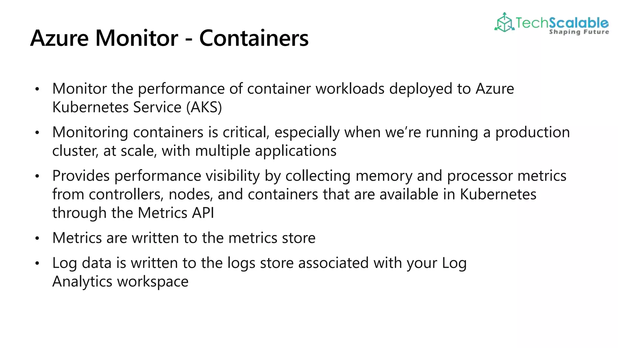 • Monitor the performance of container workloads deployed to Azure
Kubernetes Service (AKS)
• Monitoring containers is critical, especially when we’re running a production
cluster, at scale, with multiple applications
• Provides performance visibility by collecting memory and processor metrics
from controllers, nodes, and containers that are available in Kubernetes
through the Metrics API
• Metrics are written to the metrics store
• Log data is written to the logs store associated with your Log
Analytics workspace
 