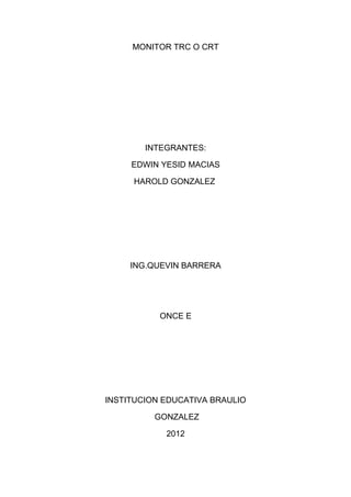 MONITOR TRC O CRT




        INTEGRANTES:

     EDWIN YESID MACIAS

     HAROLD GONZALEZ




     ING.QUEVIN BARRERA




           ONCE E




INSTITUCION EDUCATIVA BRAULIO

          GONZALEZ

            2012
 