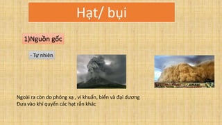 Hạt/ bụi
1)Nguồn gốc
- Tự nhiên
Ngoài ra còn do phóng xạ , vi khuẩn, biển và đại dương
Đưa vào khí quyển các hạt rắn khác
 
