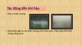 • Gây ra hiện tượng:
• Góp phần gây ra các hiện tượng như:mưa acid , hiệu ứng nhà kính
thủng tầng ozon
Tác động đến khí hậu
 