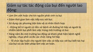 Giảm sự tác tác động của bụi đến người lao
động:
• Làm ẩm ướt hoặc che kín nguồn phát sinh ra bụi
• Giảm thời gian làm việc tiếp xúc với bụi.
• Sử dụng các phương tiện bảo vệ cá nhân thích hợp
• - Không bố trí người có tiền sử bệnh về đường hô hấp và người bị
nhiễm bệnh bụi phổi làm việc trong môi trường có bụi.
• Hàng năm đo môi trường lao động và khám phát hiện bệnh nghề
nghiệp, chụp phổi và đo các chức năng hô hấp
• - Tổ chức tập huấn cho người làm việc có tiếp xúc với bụi biết tác hại
của bụi và các biện pháp làm việc an toàn.
 