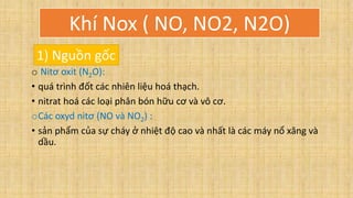 o Nitơ oxit (N2O):
• quá trình đốt các nhiên liệu hoá thạch.
• nitrat hoá các loại phân bón hữu cơ và vô cơ.
oCác oxyd nitơ (NO và NO2) :
• sản phẩm của sự cháy ở nhiệt độ cao và nhất là các máy nổ xăng và
dầu.
Khí Nox ( NO, NO2, N2O)
1) Nguồn gốc
 