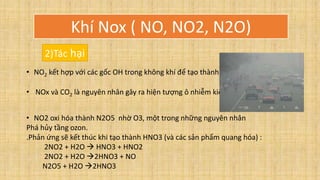 2)Tác hại
• NO2 kết hợp với các gốc OH trong không khí để tạo thành HNO3 , gây mưa acid
• NOx và CO2 là nguyên nhân gây ra hiện tượng ô nhiễm kiểu los angeles:
• NO2 oxi hóa thành N2O5 nhờ O3, một trong những nguyên nhân
Phá hủy tầng ozon.
.Phản ứng sẽ kết thúc khi tạo thành HNO3 (và các sản phẩm quang hóa) :
2NO2 + H2O  HNO3 + HNO2
2NO2 + H2O 2HNO3 + NO
N2O5 + H2O 2HNO3
Khí Nox ( NO, NO2, N2O)
 