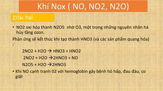 • NO2 oxi hóa thành N2O5 nhờ O3, một trong những nguyên nhân há
hủy tầng ozon.
Phản ứng sẽ kết thúc khi tạo thành HNO3 (và các sản phẩm quang hóa)
:
2NO2 + H2O  HNO3 + HNO2
2NO2 + H2O 2HNO3 + NO
N2O5 + H2O 2HNO3
• Khí NO cạnh tranh 02 với hemoglobin gây bệnh hô hấp, đau đàu, co
giật
2)Tác hại
Khí Nox ( NO, NO2, N2O)
 