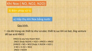 Khí Nox ( NO, NO2, N2O)
3) Biện pháp xử lý
a) Hấp thụ khí Nox bằng nước
Quy trình
• rửa khí trong các thiết bị như scrubơ, thiết bị sục khí sủi bọt, ống venture
để tạo acid HNO2
HNO2 bị oxy hóa thành NO2 .
2NO2 (hoặc N2O4) + H2O = HNO3 + HNO2
2HNO2 = NO + NO2 (hoặc ½ N2O4 + H2O )
3 NO + ½ O2 = NO2
2NO2 = N2O4
 