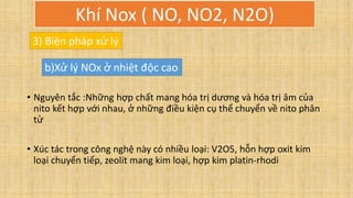 • Nguyên tắc :Những hợp chất mang hóa trị dương và hóa trị âm của
nito kết hợp với nhau, ở những điều kiện cụ thể chuyển về nito phân
tử
• Xúc tác trong công nghệ này có nhiều loại: V2O5, hỗn hợp oxit kim
loại chuyển tiếp, zeolit mang kim loại, hợp kim platin-rhodi
3) Biện pháp xử lý
b)Xử lý NOx ở nhiệt độc cao
Khí Nox ( NO, NO2, N2O)
 