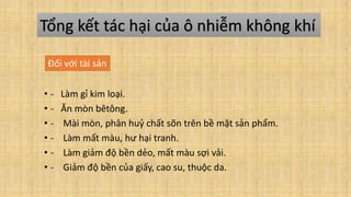 • - Làm gỉ kim loại.
• - Ăn mòn bêtông.
• - Mài mòn, phân huỷ chất sõn trên bề mặt sản phẩm.
• - Làm mất màu, hư hại tranh.
• - Làm giảm độ bền dẻo, mất màu sợi vải.
• - Giảm độ bền của giấy, cao su, thuộc da.
Tổng kết tác hại của ô nhiễm không khí
Đối với tài sản
 