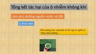 Tổng kết tác hại của ô nhiễm không khí
Làm phú dưỡng nguồn nước và đất
1) Khái niệm
Phú dưỡng hóa xuất phát từ Hy lạp có nghĩa là
“thừa dinh dưỡng”,
 