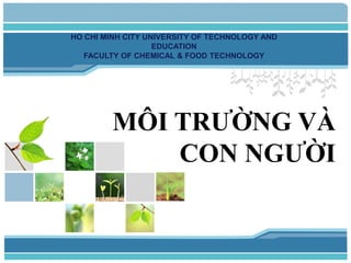 MÔI TRƯỜNG VÀ
CON NGƯỜI
HO CHI MINH CITY UNIVERSITY OF TECHNOLOGY AND
EDUCATION
FACULTY OF CHEMICAL & FOOD TECHNOLOGY
 