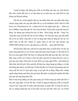 Viettel là hãng viễn thông duy nhất có hệ thống nhà máy sản xuất thiết bị
đầu cuối, truyền dẫn trên cơ sở tiếp nhận lại các nhà máy sản xuất thiết bị viễn
thông của Bộ quốc phòng.

      Đã chế tạo và thử nghiệm tiếp các sản phẩm khác như sản phẩm điện thoại
chuyên dụng dành cho ngư dân đánh bắt cá xa bờ SeaPhone 6810, thiết bị USB
Dcom 3G, HomeGateway 3G - modem kết nối cho ngành giáo dục,… Hiện nay
hơn 3,000km vùng biển gần bờ Việt Nam đã được Viettel phủ sóng điện thoại di
động. Tại những ngư trường lớn như Cà Mau - Kiên Giang, Bà Rịa - Vũng Tàu,
vùng phủ sóng cách đất liền lên tới hơn 200km. Với tầm phủ rộng, ngư dân đánh
bắt xa bờ tại nhiều vùng biển có thể sử dụng điện thoại di động để liên lạc với
người thân tại đất liền. Ngoài ra, người dùng có thể truy cập Internet qua
GPRS/EDGE để đọc tin tức, cập nhật giá cả, thời tiết,… ngay giữa biển khơi.

      Để làm được điều này, toàn bộ các trạm phát sóng ven biển được cải tiến, áp
dụng công nghệ phủ xa của Viettel, nâng tầm phát sóng lên gấp 2-3 lần thiết kế cơ
bản của công nghệ GSM. Kết hợp với những địa điểm đặt trạm độc đáo, mỗi trạm
phát sóng ra biển của Viettel có tầm thu phát sóng lên tới hàng trăm km vượt xa
giới hạn tiêu chuẩn 35km đối với trạm BTS của công nghệ GSM - một thành tựu
hiếm thấy trên thế giới. Bên cạnh đó, để đảm bảo năng lượng tại những vị trí đặc
thù không phụ thuộc vào điện lưới, Viettel đã đầu tư 67 bộ pin năng lượng mặt trời
công suất lớn cho 67 trạm phát sóng, trị giá gần 40 tỷ đồng. Đồng thời, những
nguồn năng lượng sạch khác như gió bước đầu được sử dụng thử nghiệm để đánh
giá trước khi ứng dụng thực tiễn.
Đây là một trong những cải tiến quan trọng của Viettel trong quá trình nắm bắt và
làm chủ công nghệ. Với lợi thế này, Viettel là mạng di động duy nhất có thể phủ
sóng tới mọi vùng miền Tổ quốc, đảm bảo phục vụ người dân và công tác tuần tra
bảo vệ, phòng chống bão lụt và tìm kiếm cứu nạn trên biển. Như vậy, với Viettel
 