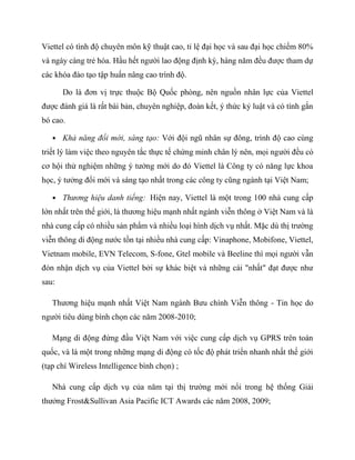 Viettel có tình độ chuyên môn kỹ thuật cao, tỉ lệ đại học và sau đại học chiếm 80%
và ngày càng trẻ hóa. Hầu hết người lao động định kỳ, hàng năm đều được tham dự
các khóa đào tạo tập huấn nâng cao trình độ.

       Do là đơn vị trực thuộc Bộ Quốc phòng, nên nguồn nhân lực của Viettel
được đánh giá là rất bài bản, chuyên nghiệp, đoàn kết, ý thức kỷ luật và có tính gắn
bó cao.

   • Khả năng đổi mới, sáng tạo: Với đội ngũ nhân sự đông, trình độ cao cùng
triết lý làm việc theo nguyên tắc thực tế chứng minh chân lý nên, mọi người đều có
cơ hội thử nghiệm những ý tưởng mới do đó Viettel là Công ty có năng lực khoa
học, ý tưởng đổi mới và sáng tạo nhất trong các công ty cũng ngành tại Việt Nam;

   • Thương hiệu danh tiếng: Hiện nay, Viettel là một trong 100 nhà cung cấp
lớn nhất trên thế giới, là thương hiệu mạnh nhất ngành viễn thông ở Việt Nam và là
nhà cung cấp có nhiều sản phẩm và nhiều loại hình dịch vụ nhất. Mặc dù thị trường
viễn thông di động nước tồn tại nhiều nhà cung cấp: Vinaphone, Mobifone, Viettel,
Vietnam mobile, EVN Telecom, S-fone, Gtel mobile và Beeline thì mọi người vẫn
đón nhận dịch vụ của Viettel bởi sự khác biệt và những cái "nhất" đạt được như
sau:

   Thương hiệu mạnh nhất Việt Nam ngành Bưu chính Viễn thông - Tin học do
người tiêu dùng bình chọn các năm 2008-2010;

   Mạng di động đứng đầu Việt Nam với việc cung cấp dịch vụ GPRS trên toàn
quốc, và là một trong những mạng di động có tốc độ phát triển nhanh nhất thế giới
(tạp chí Wireless Intelligence bình chọn) ;

   Nhà cung cấp dịch vụ của năm tại thị trường mới nổi trong hệ thống Giải
thưởng Frost&Sullivan Asia Pacific ICT Awards các năm 2008, 2009;
 