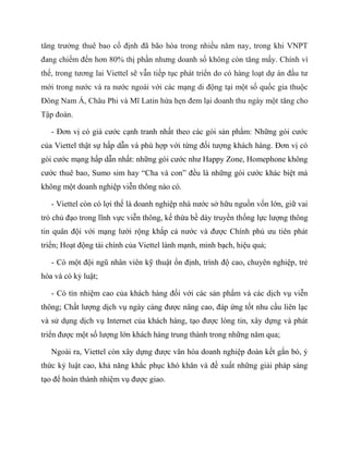 tăng trưởng thuê bao cố định đã bão hòa trong nhiều năm nay, trong khi VNPT
đang chiếm đến hơn 80% thị phần nhưng doanh số không còn tăng mấy. Chính vì
thế, trong tương lai Viettel sẽ vẫn tiếp tục phát triển do có hàng loạt dự án đầu tư
mới trong nước và ra nước ngoài với các mạng di động tại một số quốc gia thuộc
Đông Nam Á, Châu Phi và Mĩ Latin hứa hẹn đem lại doanh thu ngày một tăng cho
Tập đoàn.

   - Đơn vị có giá cước cạnh tranh nhất theo các gói sản phẩm: Những gói cước
của Viettel thật sự hấp dẫn và phù hợp với từng đối tượng khách hàng. Đơn vị có
gói cước mạng hấp dẫn nhất: những gói cước như Happy Zone, Homephone không
cước thuê bao, Sumo sim hay “Cha và con” đều là những gói cước khác biệt mà
không một doanh nghiệp viễn thông nào có.

   - Viettel còn có lợi thế là doanh nghiệp nhà nước sở hữu nguồn vốn lớn, giữ vai
trò chủ đạo trong lĩnh vực viễn thông, kế thừa bề dày truyền thống lực lượng thông
tin quân đội với mạng lưới rộng khắp cả nước và được Chính phủ ưu tiên phát
triển; Hoạt động tài chính của Viettel lành mạnh, minh bạch, hiệu quả;

   - Có một đội ngũ nhân viên kỹ thuật ổn định, trình độ cao, chuyên nghiệp, trẻ
hóa và có kỷ luật;

   - Có tín nhiệm cao của khách hàng đối với các sản phẩm và các dịch vụ viễn
thông; Chất lượng dịch vụ ngày càng được nâng cao, đáp ứng tốt nhu cầu liên lạc
và sử dụng dịch vụ Internet của khách hàng, tạo được lòng tin, xây dựng và phát
triển được một số lượng lớn khách hàng trung thành trong những năm qua;

   Ngoài ra, Viettel còn xây dựng được văn hóa doanh nghiệp đoàn kết gắn bó, ý
thức kỷ luật cao, khả năng khắc phục khó khăn và đề xuất những giải pháp sáng
tạo để hoàn thành nhiệm vụ được giao.
 