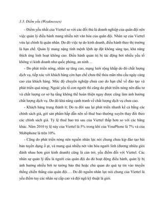 3.3. Điểm yếu (Weaknesses)

   - Điểm yếu nhất của Viettel so với các đối thủ là doanh nghiệp của quân đội nên
việc quản lý điều hành mang nhiều nét văn hóa của quân đội. Nhân sự của Viettel
vừa lại chính là quân nhân. Do đó việc tự do kinh doanh, điều hành theo thị trường
là hạn chế. Quản lý mang nặng tính mệnh lệnh áp đặt không sáng tạo, khả năng
thích ứng linh hoạt không cao. Điều hành quản trị bị tác động bởi nhiều yếu tố
không vì kinh doanh như quốc phòng, an ninh…
   - Do phát triển nóng, nhân sự tăng cao, mạng lưới rộng khắp do đó chất lượng
dịch vụ, tiếp xúc với khách hàng còn hạn chế chưa thể thỏa mãn nhu cầu ngày càng
cao của khách hàng. Mức độ chuyên nghiệp chưa cao do hạn chế về đào tạo và
phát triển quá nóng; Ngoài yêu tố con người thì cũng do phát triển nóng nên đầu tư
và chất lượng cơ sở hạ tầng không thể hoàn thiện ngay được cũng làm ảnh hưởng
chất lượng dịch vụ. Do đó khả năng cạnh tranh về chất lượng dịch vụ chưa cao.
   - Khách hàng trung thành ít; Do ra đời sau lại phát triển nhanh kể cả bằng các
chính sách giá, gói sản phẩm hấp dẫn nên số thuê bao thường xuyên thay đổi theo
các chính sách giá. Tỷ lệ thuê bao trả sau của Viettel thấp hơn so với các hãng
khác. Năm 2010 tỷ lệ này của Viettel là 5% trong khi của VinaPhone là 7% và của
Mobiphone là trên 10%.
   - Cũng do phát triển nóng nên nguồn nhân lực nói chung chưa kịp đào tạo bài
bản tuyển dụng ồ ạt, và mang quá nhiều nét văn hóa người lính (đương nhiêu giỏi
đánh nhau hơn giỏi kinh doanh) cũng là cản trở, yếu điểm đối với Viettel. Các
nhân sự quản lý đều là người của quân đội do đó hoạt động điều hành, quản lý bị
ảnh hưởng nhiều bới tư tưởng bảo thủ hoặc chủ quan do quá tự tin vào truyền
thống chiến thắng của quân đội…. Do đó nguồn nhân lực nói chung của Viettel là
yếu điểm tuy các nhân sự cấp cao và đội ngũ kỹ thuật là giỏi.
 
