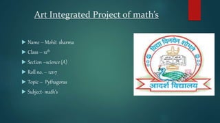 Art Integrated Project of math’s
 Name – Mohit sharma
 Class – 12th
 Section –science (A)
 Roll no. – 12117
 Topic – Pythagoras
 Subject- math’s
 