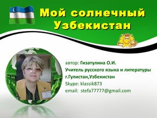 Мой солнечный
 Узбекистан


   автор: Гизатулина О.И.
   Учитель русского языка и литературы
   г.Гулистан,Узбекистан
   Skype: klassik873
   email: stefa77777@gmail.com
 