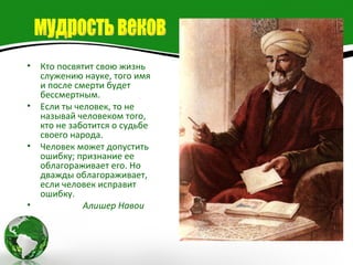 •   Кто посвятит свою жизнь
    служению науке, того имя
    и после смерти будет
    бессмертным.
•   Если ты человек, то не
    называй человеком того,
    кто не заботится о судьбе
    своего народа.
•   Человек может допустить
    ошибку; признание ее
    облагораживает его. Но
    дважды облагораживает,
    если человек исправит
    ошибку.
•             Алишер Навои
 