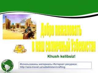 Khush kelibsiz!
Использованы материалы Интернет ресураса:
http://asia-travel.uz/uzbekistan/crafting
 