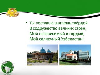 • Ты поступью шагаешь твёрдой
  В содружество великих стран,
  Мой независимый и гордый,
  Мой солнечный Узбекистан!
 