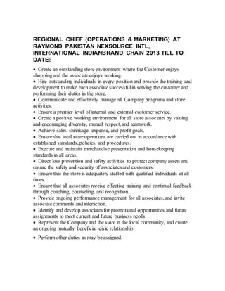 REGIONAL CHIEF (OPERATIONS & MARKETING) AT
RAYMOND PAKISTAN NEXSOURCE INTL,
INTERNATIONAL INDIANBRAND CHAIN 2013 TILL TO
DATE:
 Create an outstanding store environment where the Customer enjoys
shopping and the associate enjoys working.
 Hire outstanding individuals in every position and provide the training and
development to make each associate successfulin serving the customer and
performing their duties in the store.
 Communicate and effectively manage all Company programs and store
activities.
 Ensure a premier level of internal and external customer service.
 Create a positive working environment for all store associates by valuing
and encouraging diversity, mutual respect, and teamwork.
 Achieve sales, shrinkage, expense, and profit goals.
 Ensure that total store operations are carried out in accordancewith
established standards, policies, and procedures.
 Execute and maintain merchandise presentation and housekeeping
standards in all areas.
 Direct loss prevention and safety activities to protectcompany assets and
ensure the safety and security of associates and customers.
 Ensure that the store is adequately staffed with qualified individuals at all
times.
 Ensure that all associates receive effective training and continual feedback
through coaching, counseling, and recognition.
 Provide ongoing performance management for all associates, and invite
associate comments and interaction.
 Identify and develop associates for promotional opportunities and future
assignments to meet current and future business needs.
 Represent the Company and the store in the local community, and create
an ongoing mutually beneficial civic relationship.
 Perform other duties as may be assigned.
 