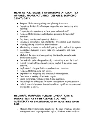 HEAD RETAIL, SALES & OPERATIONS AT LOOP TEX
APPAREL MANUFACTURING, DESIGN & SOURCING
2010 To 2013:
 Responsible for the organizing and planning for stores.
 Deputizing for the Area Manager, supporting and overseeing shop
openings.
 Overseeing the recruitment of new sales and retail staff.
 Responsible for training and induction programs for new staff
members.
 Day to day running and operating of stores.
 Ensuring a consistently high standard of presentation in all branches.
 Working closely with visual merchandisers.
 Maintaining accurate records of all pricing, sales, and activity reports.
 Controlling shrinkage, wages, write-off, cash control and store
expenditure.
 Marketed the company by organizing fashion shows and special
promotional events.
 Dramatically reduced expenditure by costcutting across the board.
 Gained considerable portion of existing market & increased sales
turnover.
 Implemented changes that increased customer retention.
 Responsible for opening new stores.
 Experience of budgetary and merchandise management.
 Consistent at meeting all set sales targets.
 Brand experience, working within brand guidelines.
 Producing data and reports for senior management on performance.
 Helped push the business forward to achieve significant turnover and
profitability in stores.
REGIONAL MANAGER PUNJAB (OPERATIONS &
MARKETING) AT FIFTH AVENUE CLOTHING
SUBSIDIARY OF SHABBER GROUP OF INDUSTRIES 2006 to
2010:
 Manages the promotion and direction of the sales or service activities
among customers or prospects in a region. Reviews market analyses
 