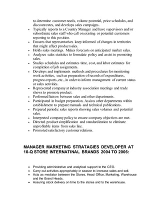 to determine customer needs, volume potential, price schedules, and
discount rates, and develops sales campaigns.
 Typically reports to a Country Manager and have supervisors and/or
subordinate sales staff who call on existing or potential customers
reporting to this position.
 Ensures that representatives keep informed of changes in territories
that might affect productsales.
 Holds sales meetings. Makes forecasts on anticipated market sales.
 Analyzes sales statistics to formulate policy and assist in promoting
sales.
 Studies schedules and estimates time, cost, and labor estimates for
completion of job assignments.
 Develops and implements methods and procedures for monitoring
work activities, such as preparation of records of expenditures,
progress reports, etc., in order to inform management of current status
or sales activities.
 Represented company at industry association meetings and trade
shows to promoteproduct.
 Performed liaison between sales and other departments.
 Participated in budget preparation. Assists other departments within
establishment to prepare manuals and technical publications.
 Prepared periodic sales reports showing sales volumes and potential
sales.
 Interpreted company policy to ensure company objectives are met.
 Directed productsimplification and standardization to eliminate
unprofitable items from sales line.
 Promoted satisfactory customer relations.
MANAGER MARKETING STRATAGIES DEVELOPER AT
10-Q STORE INTERNATINAL BRANDS 2004 TO 2006:
 Providing administrative and analytical support to the CEO.
 Carry out activities appropriately in season to increase sales and sell.
 Acts as mediator between the Stores, Head Office, Marketing, Warehouse
and the Brand Heads.
 Assuring stock delivery on time to the stores and to the warehouse.
 