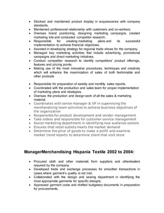  Stocked and maintained product display in acquiescence with company
standards.
 Maintained professional relationship with customers and co-workers.
 Oversaw brand positioning, designing marketing campaigns, created
marketing kits and conducted competitor research.
 Responsible for creating marketing plans and its successful
implementation to achieve financial objectives.
 Assisted in developing strategy for regional trade shows for the company.
 Managed key marketing activities that include advertising, promotional
campaigns and direct marketing initiatives.
 Conduct competitor research to identify competitors' product offerings,
features and pricing points.
 Making use of the most innovative procedures, techniques and creativity
which will enhance the maximization of sales of both fashionable and
other products..
 Responsible for preparation of weekly and monthly sales reports.
 Coordinated with the production and sales team for proper implementation
of marketing plans and strategies.
 Oversaw the production and design work of all the sales & marketing
material.
 Coordinates with senior manager & VP in supervising the
merchandising team activities to achieve business objectives of
the organization
 Responsible for product development and vendor management
 Take orders and responsible for customer service management
 Assist marketing department in identifying new audience sectors
 Ensures that retail outlets meets the market demand
 Determine the price of goods to make a profit and examine
market trend reports to determine client that visit store
ManagerMerchandising Hispania Textile 2002 to 2004:
 Procured cloth and other materials from suppliers and otherdealers
required by the company.
 Developed trade and exchange processes for smoother transactions in
cases where garment’s quality is not met.
 Collaborated with the design and sewing department in identifying the
most appropriate garments for specific designs.
 Appraised garment costs and drafted budgetary documents in preparation
for procurements.
 