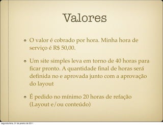 Valores
                               O valor é cobrado por hora. Minha hora de
                               serviço é R$ 50,00.

                               Um site simples leva em torno de 40 horas para
                               ﬁcar pronto. A quantidade ﬁnal de horas será
                               deﬁnida no e aprovada junto com a aprovação
                               do layout

                               É pedido no mínimo 20 horas de refação
                               (Layout e/ou conteúdo)


segunda-feira, 31 de janeiro de 2011
 
